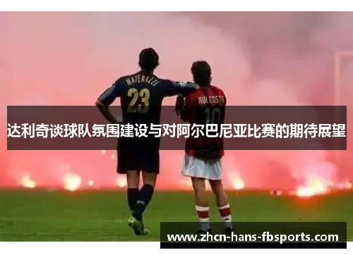 达利奇谈球队氛围建设与对阿尔巴尼亚比赛的期待展望