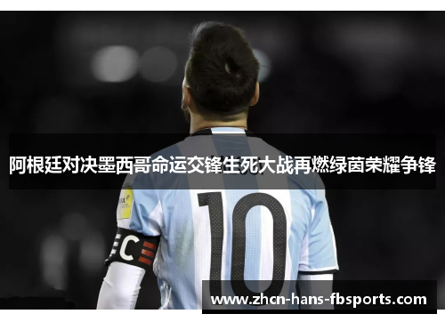 阿根廷对决墨西哥命运交锋生死大战再燃绿茵荣耀争锋